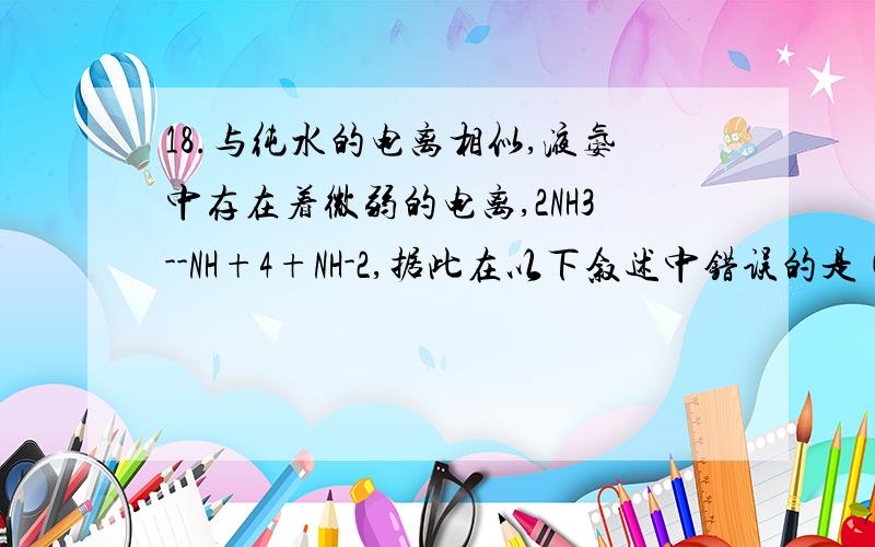 18.与纯水的电离相似,液氨中存在着微弱的电离,2NH3--NH+4+NH-2,据此在以下叙述中错误的是( )