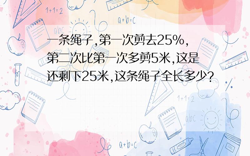 一条绳子,第一次剪去25%,第二次比第一次多剪5米,这是还剩下25米,这条绳子全长多少?