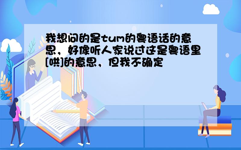 我想问的是tum的粤语话的意思，好像听人家说过这是粤语里[哄]的意思，但我不确定