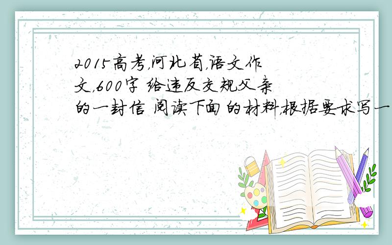 2015高考，河北省，语文作文，600字 给违反交规父亲的一封信 阅读下面的材料，根据要求写一篇不