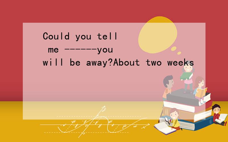 Could you tell me ------you will be away?About two weeks