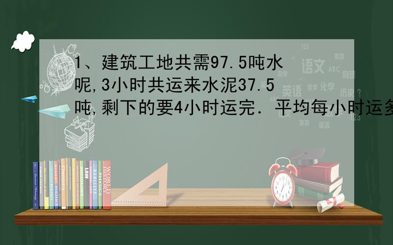 1、建筑工地共需97.5吨水呢,3小时共运来水泥37.5吨,剩下的要4小时运完．平均每小时运多少吨?