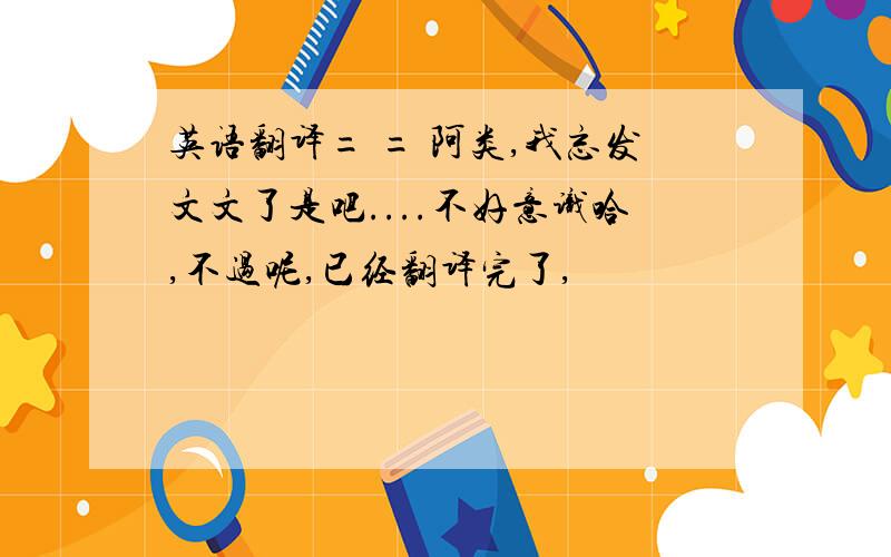 英语翻译= = 阿类,我忘发文文了是吧....不好意识哈,不过呢,已经翻译完了,