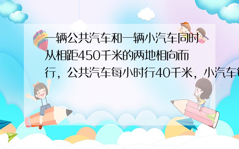 一辆公共汽车和一辆小汽车同时从相距450千米的两地相向而行，公共汽车每小时行40千米，小汽车每小时行50千米，几小时后两