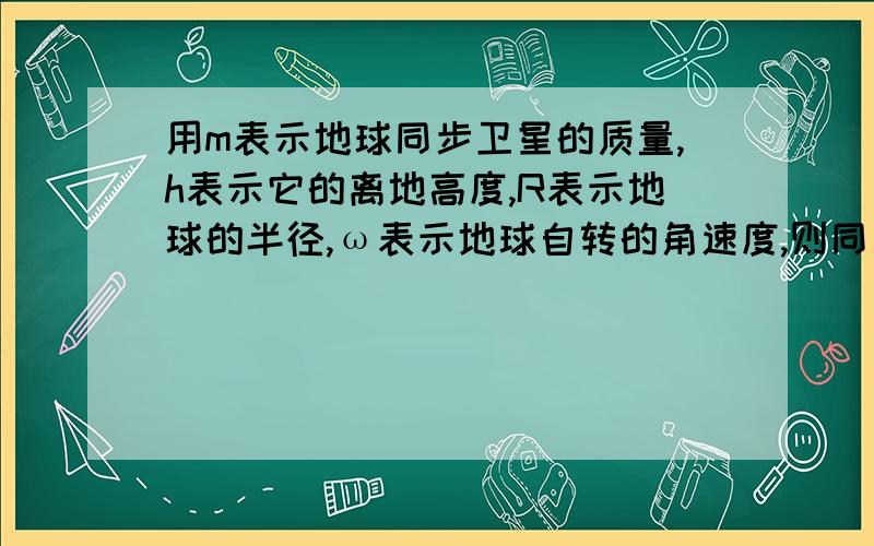 用m表示地球同步卫星的质量,h表示它的离地高度,R表示地球的半径,ω表示地球自转的角速度,则同步卫星受到地球对它的万有引