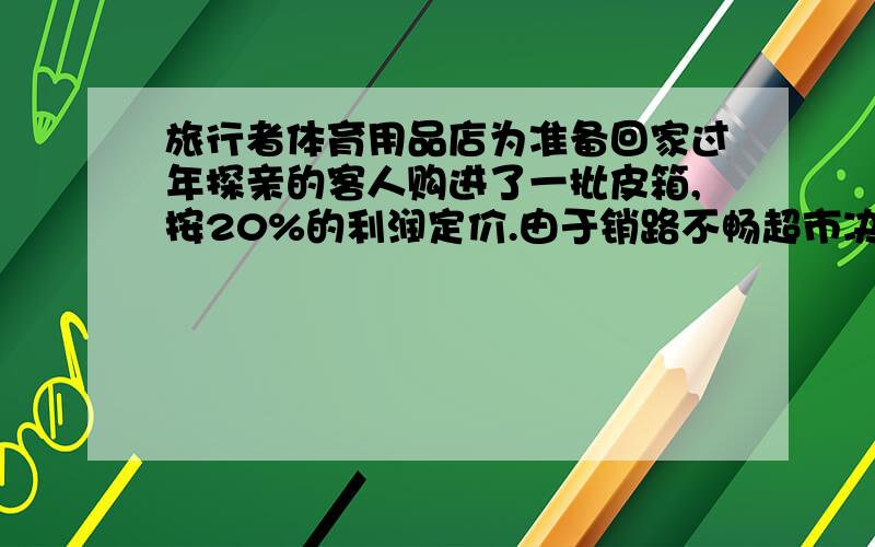 旅行者体育用品店为准备回家过年探亲的客人购进了一批皮箱,按20%的利润定价.由于销路不畅超市决定