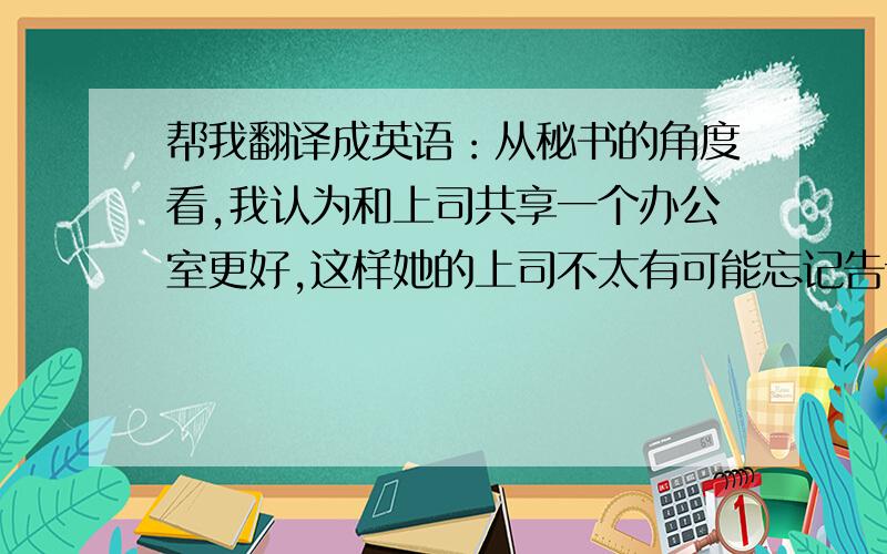 帮我翻译成英语：从秘书的角度看,我认为和上司共享一个办公室更好,这样她的上司不太有可能忘记告诉她一些重要的事情.