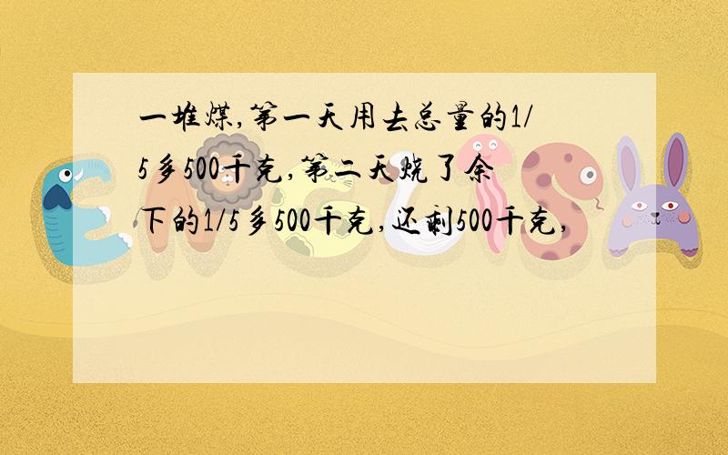 一堆煤,第一天用去总量的1/5多500千克,第二天烧了余下的1/5多500千克,还剩500千克,