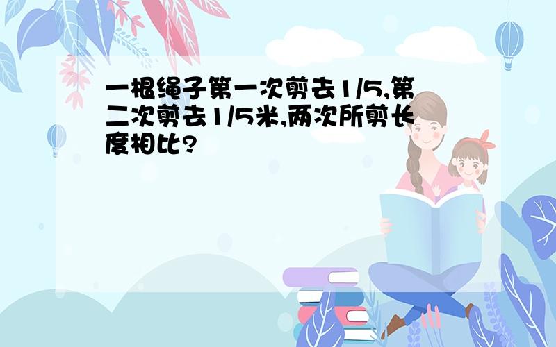 一根绳子第一次剪去1/5,第二次剪去1/5米,两次所剪长度相比?