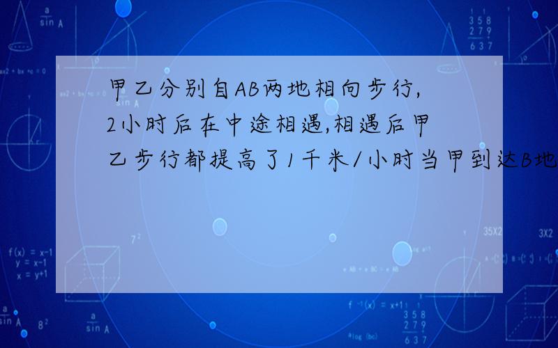 甲乙分别自AB两地相向步行,2小时后在中途相遇,相遇后甲乙步行都提高了1千米/小时当甲到达B地后立刻按原路向A地反行,当