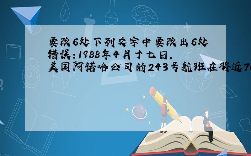 要改6处下列文字中要改出6处错误：1988年4月十七日,美国阿诺哈公司的243号航班在将近7000多米的高空飞行是,飞机