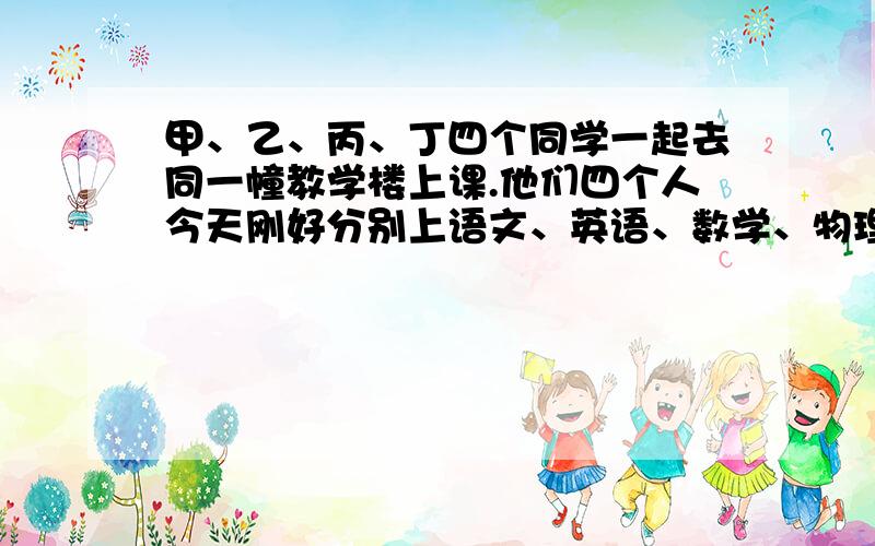 甲、乙、丙、丁四个同学一起去同一幢教学楼上课.他们四个人今天刚好分别上语文、英语、数学、物理四门