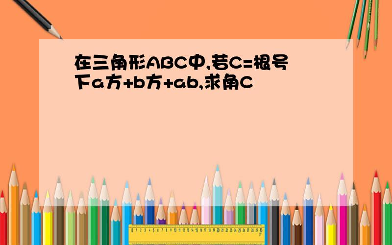 在三角形ABC中,若C=根号下a方+b方+ab,求角C