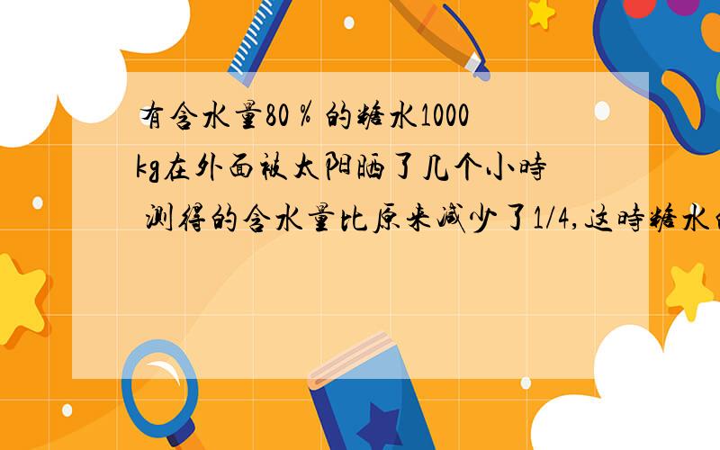 有含水量80％的糖水1000kg在外面被太阳晒了几个小时 测得的含水量比原来减少了1/4,这时糖水的重量为多少