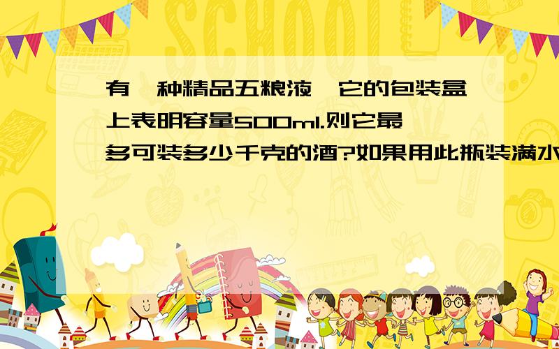 有一种精品五粮液,它的包装盒上表明容量500ml.则它最多可装多少千克的酒?如果用此瓶装满水,则总质量比