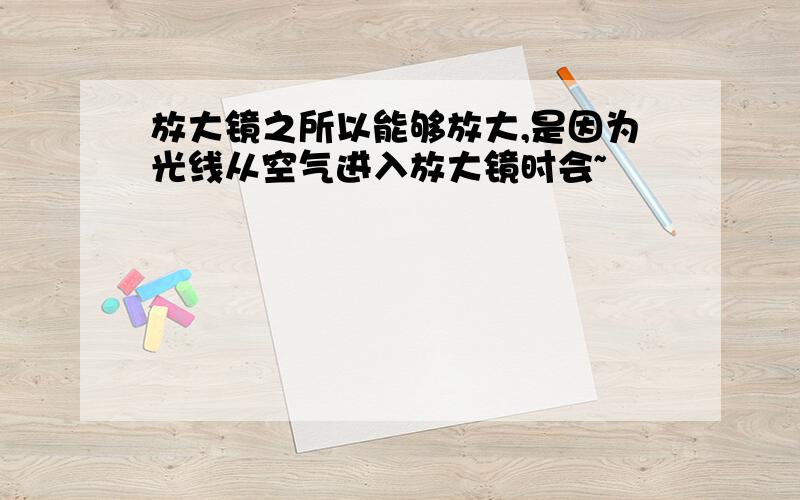 放大镜之所以能够放大,是因为光线从空气进入放大镜时会~