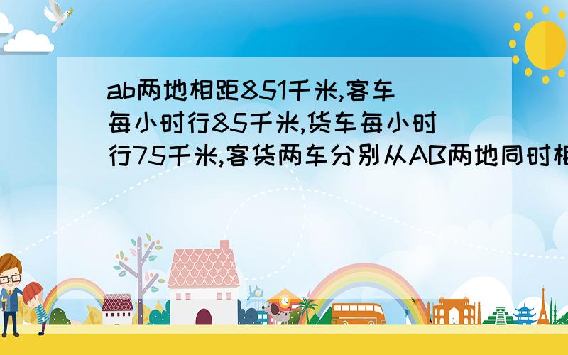 ab两地相距851千米,客车每小时行85千米,货车每小时行75千米,客货两车分别从AB两地同时相对开出,中途