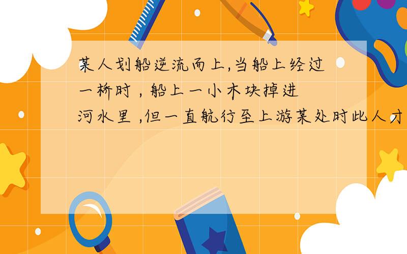 某人划船逆流而上,当船上经过一桥时 , 船上一小木块掉进河水里 ,但一直航行至上游某处时此人才发现,便