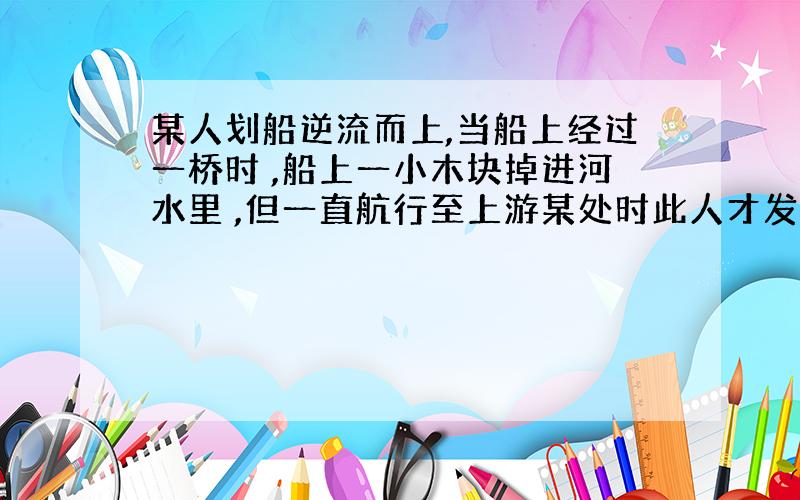 某人划船逆流而上,当船上经过一桥时 ,船上一小木块掉进河水里 ,但一直航行至上游某处时此人才发现,便