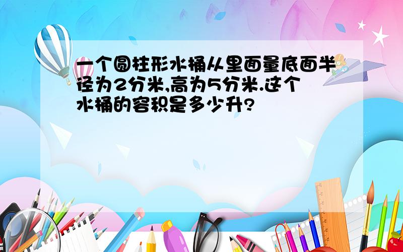 一个圆柱形水桶从里面量底面半径为2分米,高为5分米.这个水桶的容积是多少升?