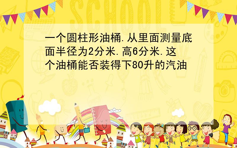 一个圆柱形油桶.从里面测量底面半径为2分米.高6分米.这个油桶能否装得下80升的汽油