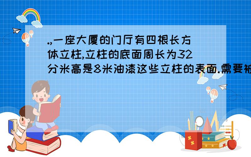 .,一座大厦的门厅有四根长方体立柱,立柱的底面周长为32分米高是8米油漆这些立柱的表面.需要被油漆的