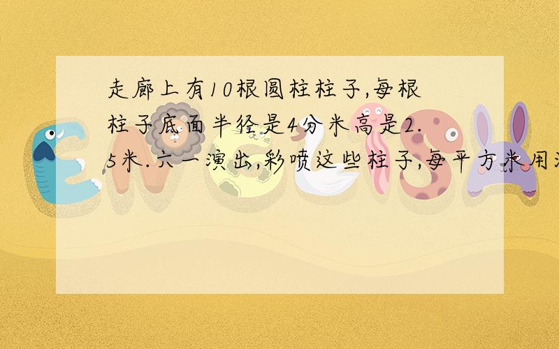 走廊上有10根圆柱柱子,每根柱子底面半径是4分米高是2.5米.六一演出,彩喷这些柱子,每平方米用油漆0.3千