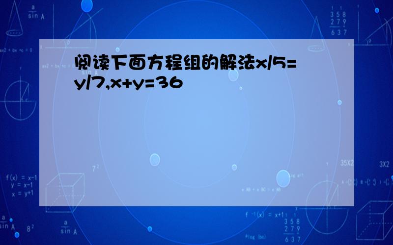 阅读下面方程组的解法x/5=y/7,x+y=36