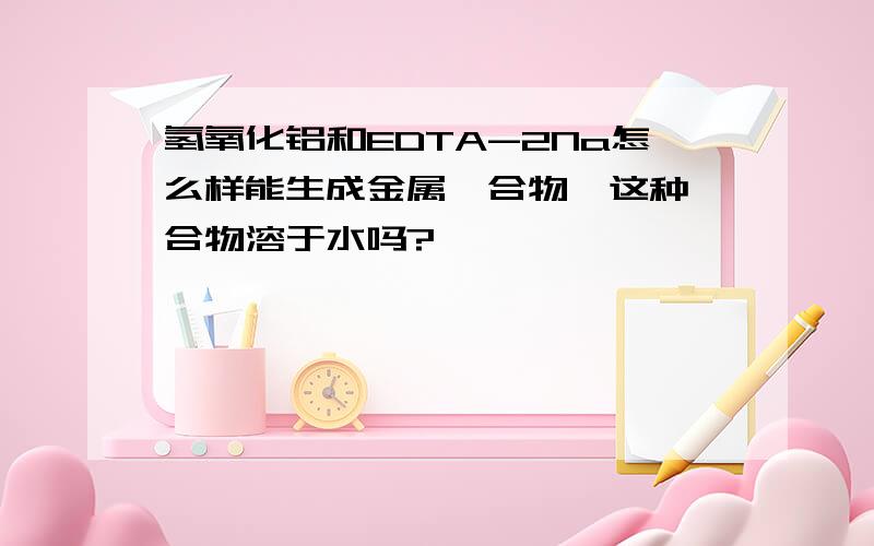 氢氧化铝和EDTA-2Na怎么样能生成金属螯合物,这种螯合物溶于水吗?