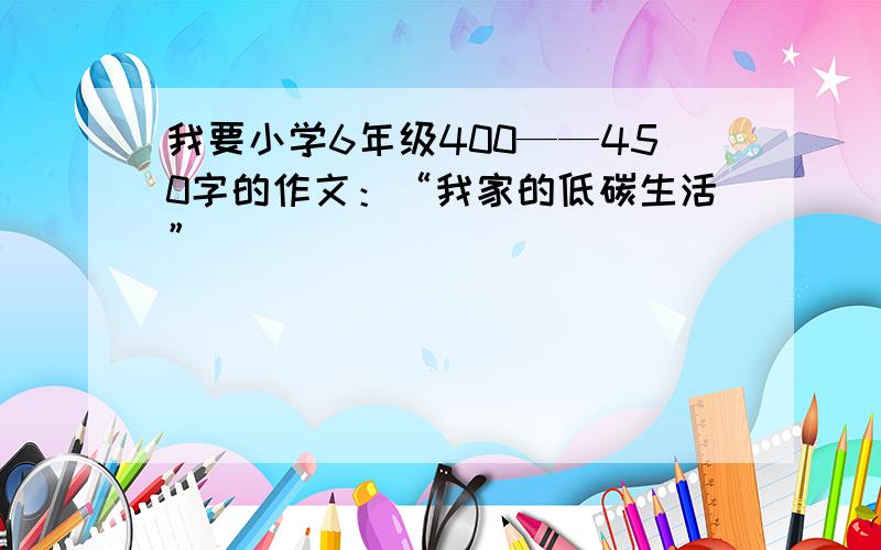 我要小学6年级400——450字的作文：“我家的低碳生活”