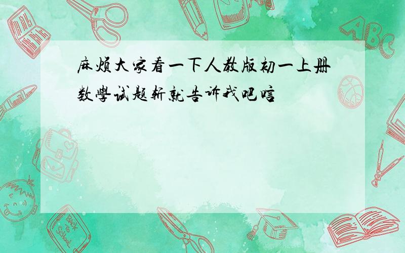 麻烦大家看一下人教版初一上册数学试题斩就告诉我吧唁