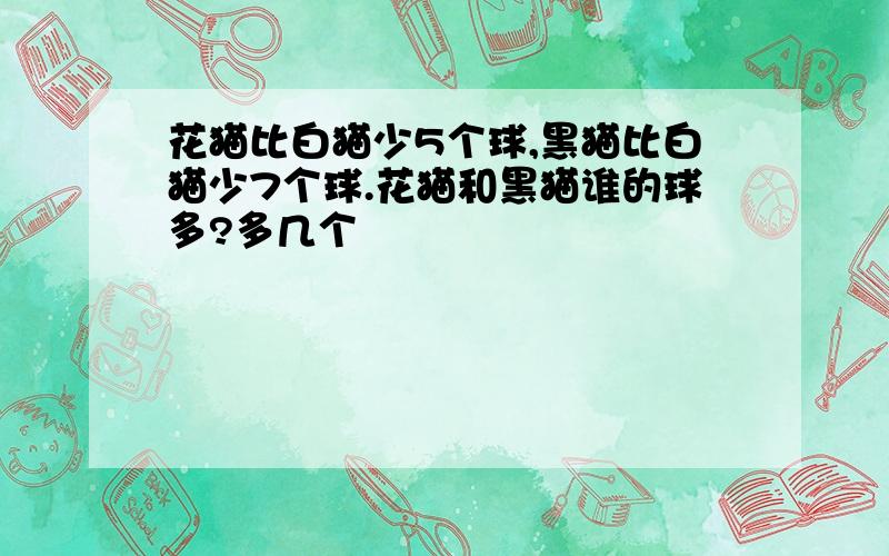 花猫比白猫少5个球,黑猫比白猫少7个球.花猫和黑猫谁的球多?多几个