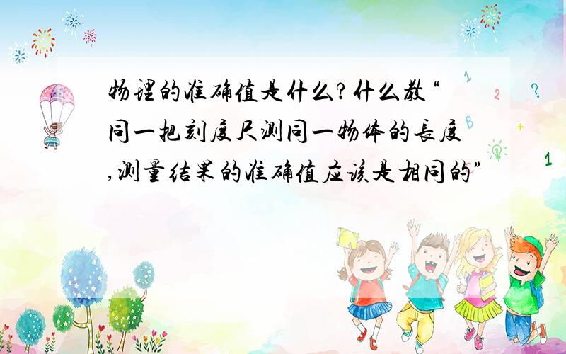 物理的准确值是什么?什么教“同一把刻度尺测同一物体的长度,测量结果的准确值应该是相同的”