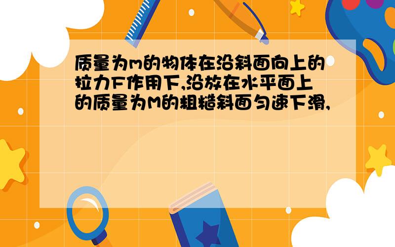 质量为m的物体在沿斜面向上的拉力F作用下,沿放在水平面上的质量为M的粗糙斜面匀速下滑,