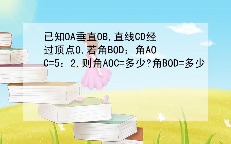 已知OA垂直OB,直线CD经过顶点O,若角BOD：角AOC=5：2,则角AOC=多少?角BOD=多少