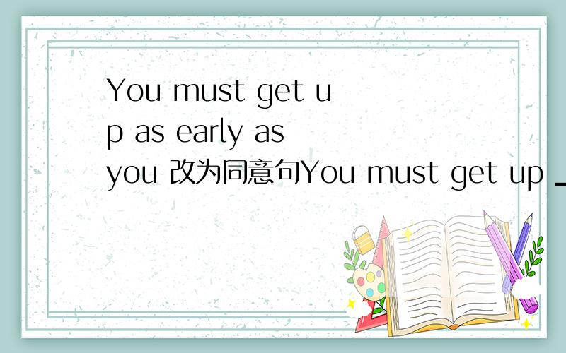 You must get up as early as you 改为同意句You must get up ▁▁▁▁▁▁▁