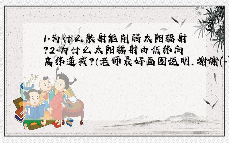 1.为什么散射能削弱太阳辐射？2.为什么太阳辐射由低纬向高纬递减？（老师最好画图说明，谢谢(*^_^*)