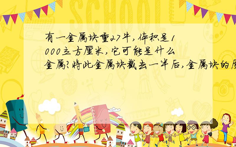 有一金属块重27牛,体积是1000立方厘米,它可能是什么金属?将此金属块截去一半后,金属块的质量.重力和密...