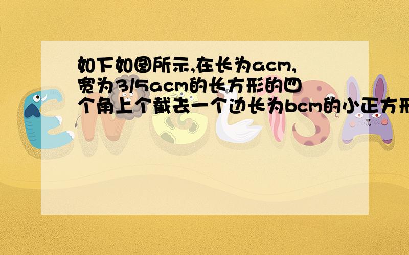 如下如图所示,在长为acm,宽为3/5acm的长方形的四个角上个截去一个边长为bcm的小正方形（b