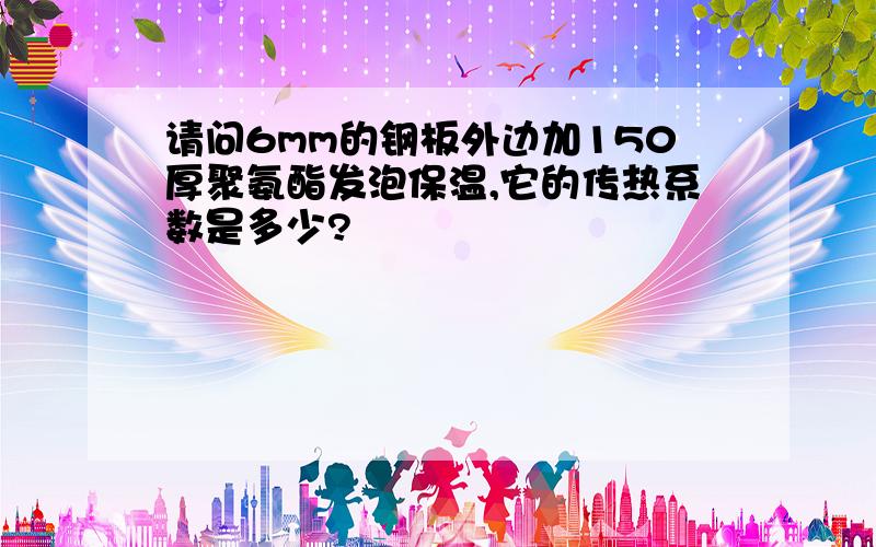 请问6mm的钢板外边加150厚聚氨酯发泡保温,它的传热系数是多少?