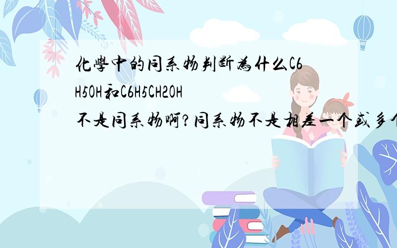 化学中的同系物判断为什么C6H5OH和C6H5CH2OH不是同系物啊?同系物不是相差一个或多个CH2的吗?这里刚好差一个