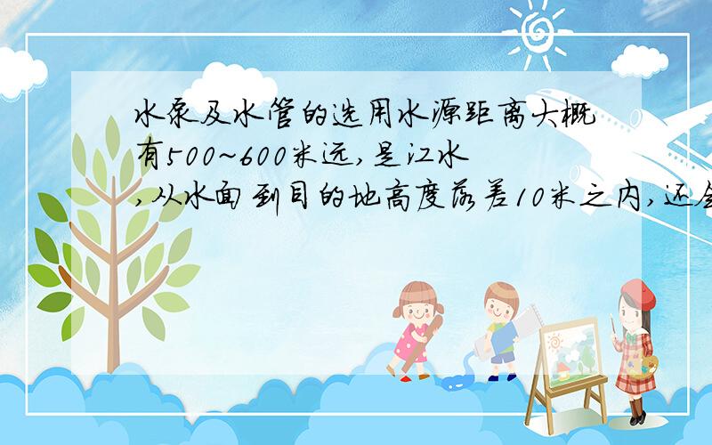 水泵及水管的选用水源距离大概有500~600米远,是江水,从水面到目的地高度落差10米之内,还会经过一条15米宽的马路（