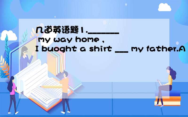 几道英语题1._______ my way home ,I buoght a shirt ___ my father.A