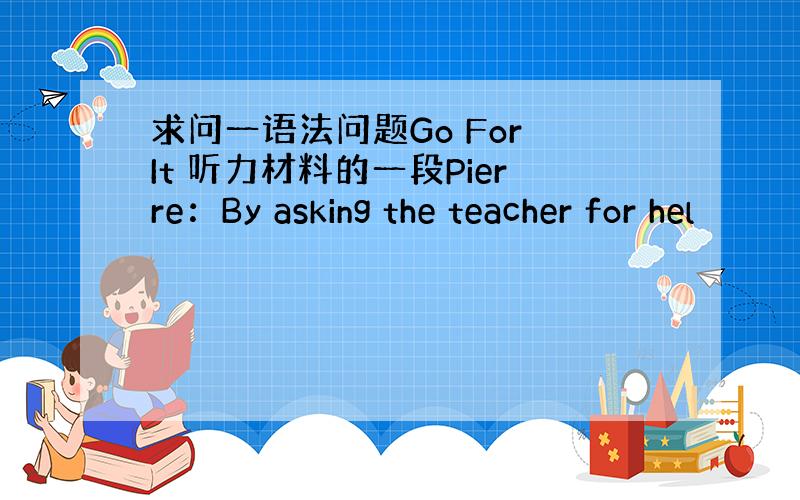 求问一语法问题Go For It 听力材料的一段Pierre：By asking the teacher for hel