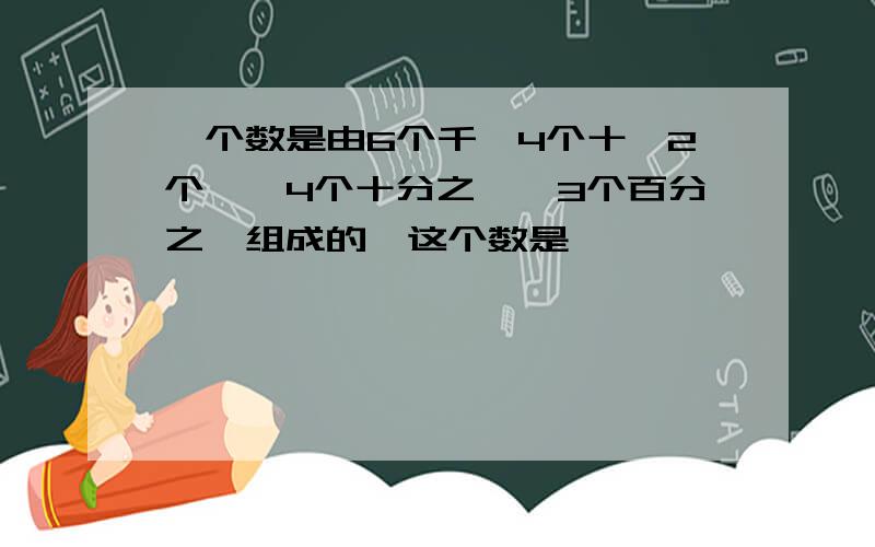 一个数是由6个千,4个十,2个一,4个十分之一,3个百分之一组成的,这个数是