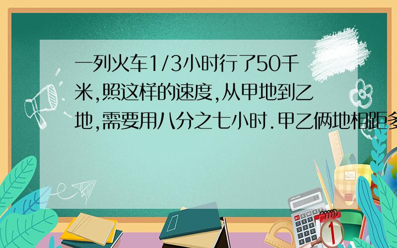 一列火车1/3小时行了50千米,照这样的速度,从甲地到乙地,需要用八分之七小时.甲乙俩地相距多少千米?