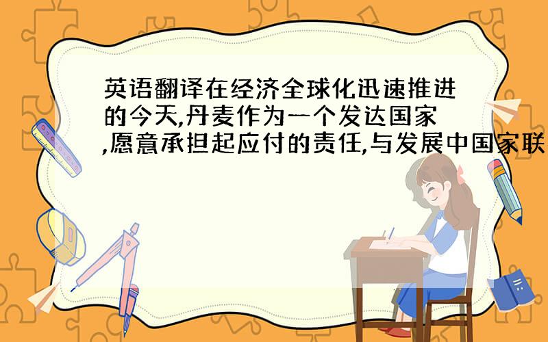 英语翻译在经济全球化迅速推进的今天,丹麦作为一个发达国家,愿意承担起应付的责任,与发展中国家联手,共同发展,共同进步.不