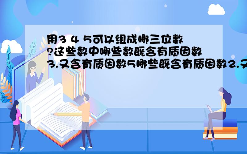 用3 4 5可以组成哪三位数?这些数中哪些数既含有质因数3.又含有质因数5哪些既含有质因数2.又含有质因数3?