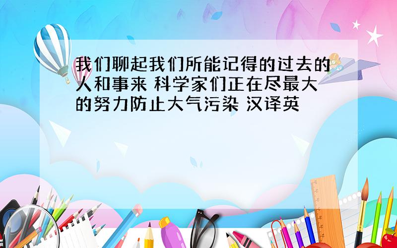 我们聊起我们所能记得的过去的人和事来 科学家们正在尽最大的努力防止大气污染 汉译英