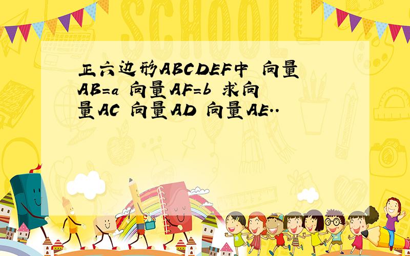 正六边形ABCDEF中 向量AB=a 向量AF=b 求向量AC 向量AD 向量AE..